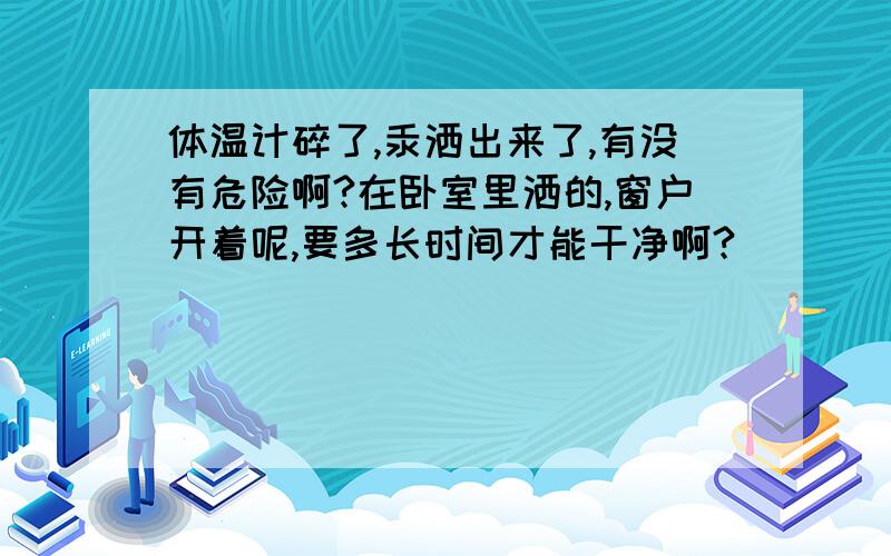 体温计碎了,汞洒出来了,有没有危险啊?在卧室里洒的,窗户开着呢,要多长时间才能干净啊?