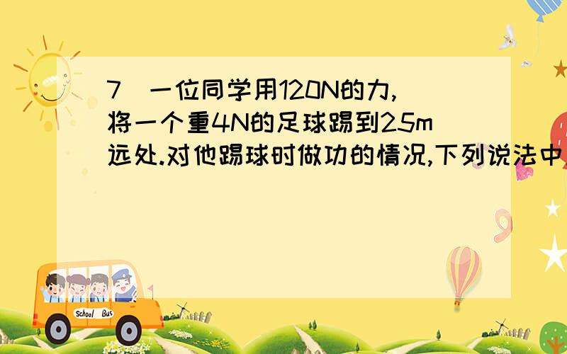 7．一位同学用120N的力,将一个重4N的足球踢到25m远处.对他踢球时做功的情况,下列说法中正确的是 A．做功3000J B．做功100J C．没有做功 D．做了功,但条件不足,无法计算做功的多少