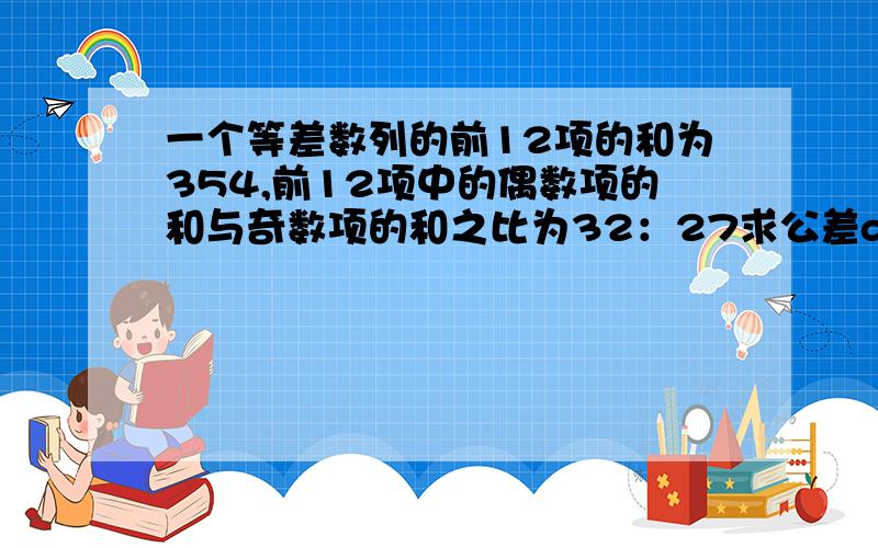 一个等差数列的前12项的和为354,前12项中的偶数项的和与奇数项的和之比为32：27求公差d?不太清楚奇数项和偶数项的公差是多少?