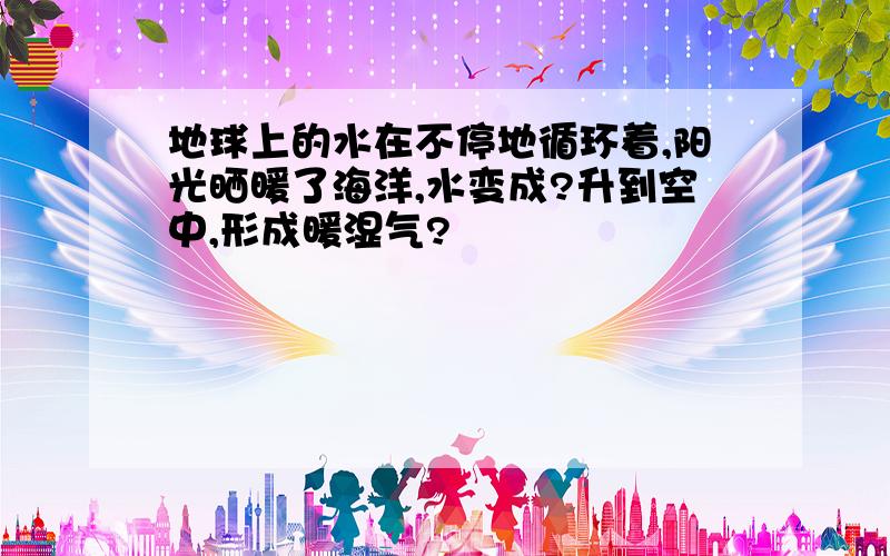 地球上的水在不停地循环着,阳光晒暖了海洋,水变成?升到空中,形成暖湿气?