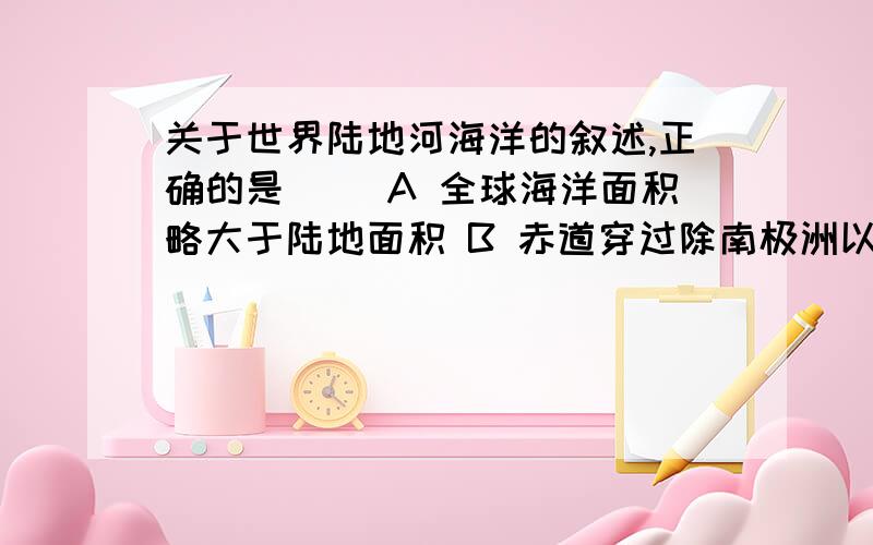 关于世界陆地河海洋的叙述,正确的是（ ）A 全球海洋面积略大于陆地面积 B 赤道穿过除南极洲以外的其他六大洲C 北半球陆地面积大于南半球陆地面积D 东半球海洋面积大于西半球海洋面积