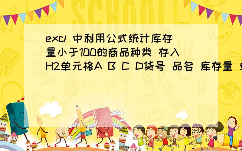 excl 中利用公式统计库存量小于100的商品种类 存入H2单元格A B C D货号 品名 库存量 单价1001 单芯塑线 150 201002 双芯塑线 90 221003 三芯塑线 5 192001 单芯花线 203 212003 双芯花线 173 222005 三芯花线 8