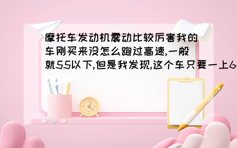 摩托车发动机震动比较厉害我的车刚买来没怎么跑过高速,一般就55以下,但是我发现,这个车只要一上60马后 发动机震的厉害越高速,震得就厉害,跑到70了的话脚都麻了.我这是属于正常还是非正