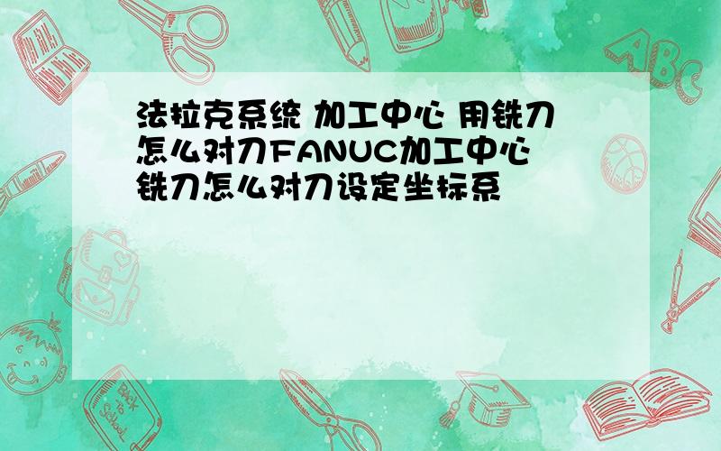 法拉克系统 加工中心 用铣刀怎么对刀FANUC加工中心 铣刀怎么对刀设定坐标系