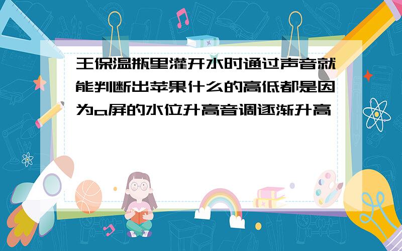 王保温瓶里灌开水时通过声音就能判断出苹果什么的高低都是因为a屏的水位升高音调逐渐升高