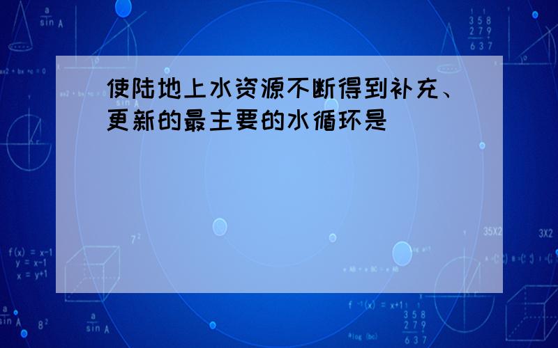 使陆地上水资源不断得到补充、更新的最主要的水循环是