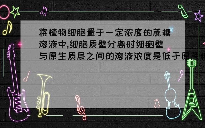 将植物细胞置于一定浓度的蔗糖溶液中,细胞质壁分离时细胞壁与原生质层之间的溶液浓度是低于原蔗糖溶液浓度还是低于呢?黏性到底是一种什么性质 是否与分子结构有关 还有蔗糖溶液在皮