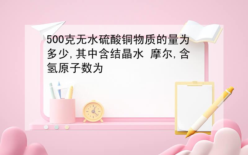 500克无水硫酸铜物质的量为多少,其中含结晶水 摩尔,含氢原子数为