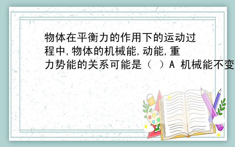 物体在平衡力的作用下的运动过程中,物体的机械能,动能,重力势能的关系可能是（ ）A 机械能不变,重力势能也不变 B 动能不变,重力势能可能变化C 动能不变,重力势能一定变化 D.若重力势能