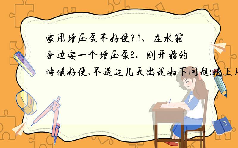 家用增压泵不好使?1、在水箱旁边安一个增压泵2、刚开始的时候好使,不过这几天出现如下问题：晚上用的时候好使,但早上打开水龙头以后就没有水,然后增压泵也不响,得向水管里面吹几口气