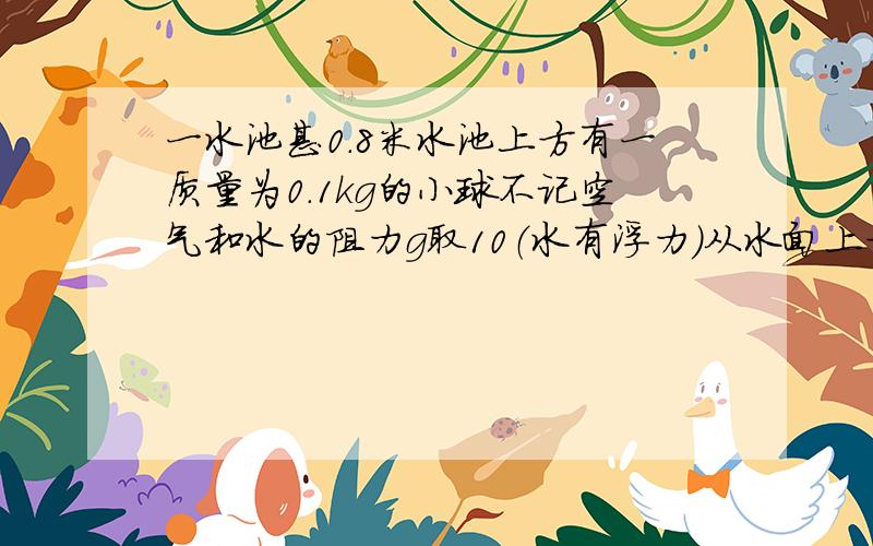 一水池甚0.8米水池上方有一质量为0.1kg的小球不记空气和水的阻力g取10（水有浮力）从水面上方多高处释...一水池甚0.8米水池上方有一质量为0.1kg的小球不记空气和水的阻力g取10（水有浮力）