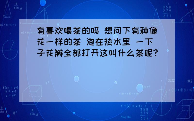 有喜欢喝茶的吗 想问下有种像花一样的茶 泡在热水里 一下子花瓣全部打开这叫什么茶呢?