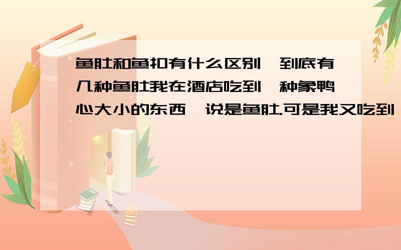 鱼肚和鱼扣有什么区别,到底有几种鱼肚我在酒店吃到一种象鸭心大小的东西,说是鱼肚.可是我又吃到一种鱼扣比我以前吃的那种所谓的鱼肚大2倍.谁能告诉我这2个东西到底是什么东西,是哪种