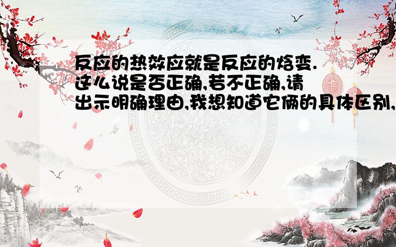 反应的热效应就是反应的焓变.这么说是否正确,若不正确,请出示明确理由,我想知道它俩的具体区别,谢