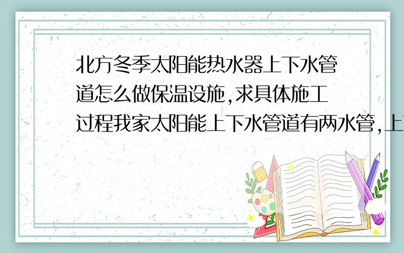 北方冬季太阳能热水器上下水管道怎么做保温设施,求具体施工过程我家太阳能上下水管道有两水管,上下水管和溢水管,每年都因保温不当在最冷那几天被冻,甚至现在已经在一处冻裂,现在我