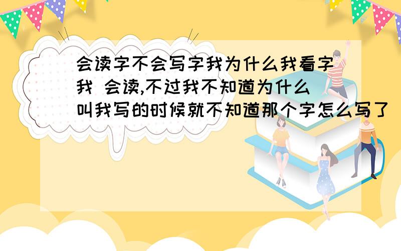 会读字不会写字我为什么我看字我 会读,不过我不知道为什么叫我写的时候就不知道那个字怎么写了（不看书写字,你说我写）这样我就不写不出来了,