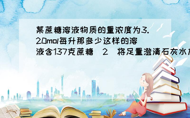 某蔗糖溶液物质的量浓度为3.20mol每升那多少这样的溶液含137克蔗糖(2)将足量澄清石灰水加入250ml碳酸钠溶液中过虑、干燥后得到10克沉淀求此碳酸钠溶液的物质的量浓度 (2)和上题无关