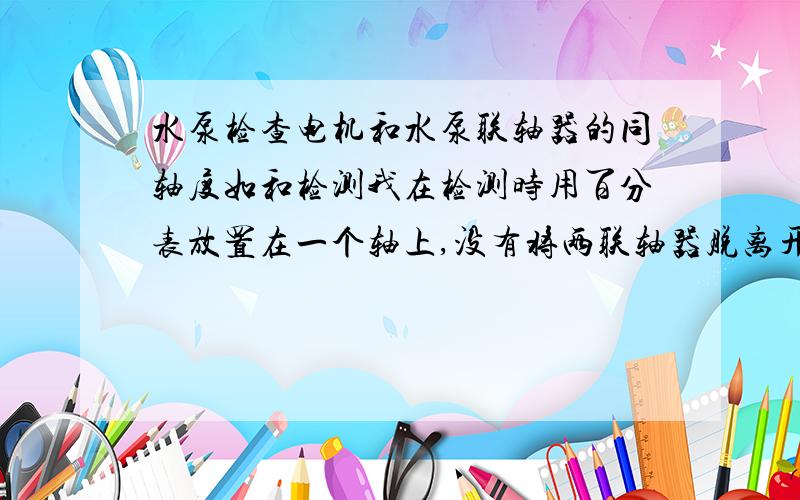 水泵检查电机和水泵联轴器的同轴度如和检测我在检测时用百分表放置在一个轴上,没有将两联轴器脱离开,将表针打在另一个轴上,转动360度.这样的测试值是否能反映同轴度?