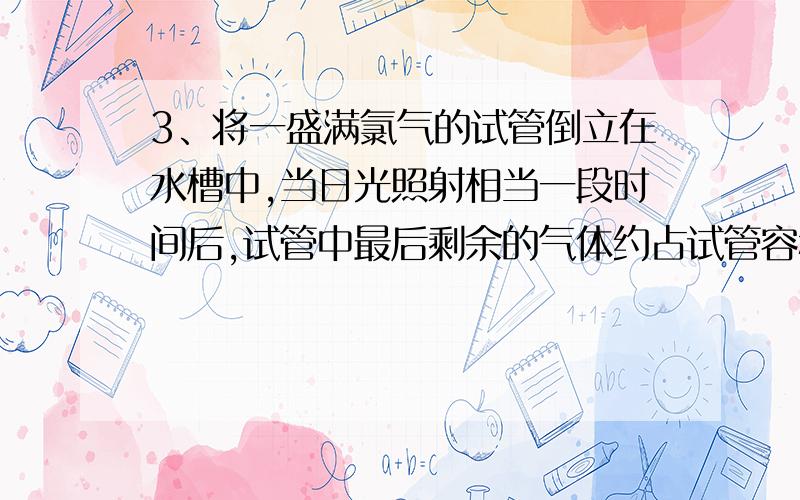 3、将一盛满氯气的试管倒立在水槽中,当日光照射相当一段时间后,试管中最后剩余的气体约占试管容积的（） A、三分之二 B、二分之一 C、三分之一 D、四分之一