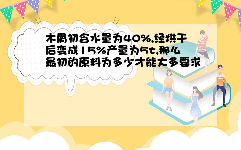 木屑初含水量为40%,经烘干后变成15%产量为5t,那么最初的原料为多少才能大多要求