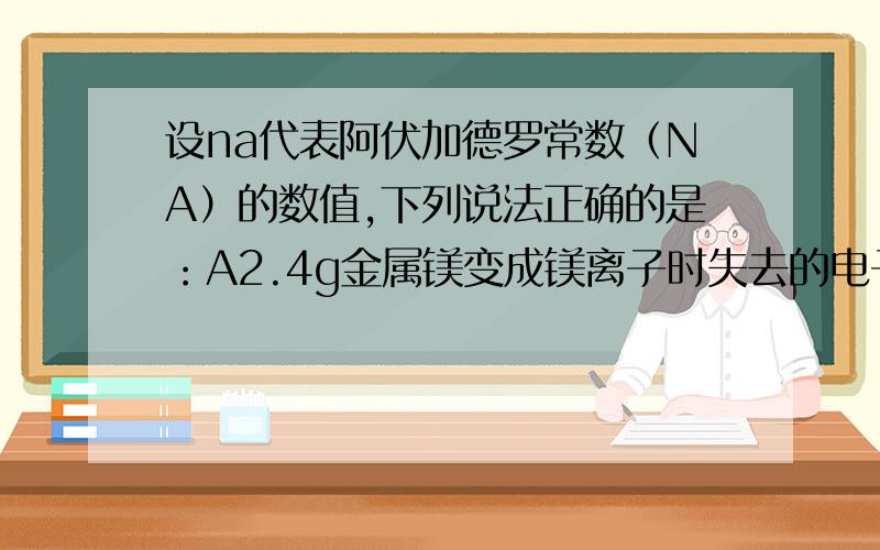 设na代表阿伏加德罗常数（NA）的数值,下列说法正确的是：A2.4g金属镁变成镁离子时失去的电子数目为0.1NAB18g水中含有0.1NA个水分子C1mol氮气所含的电子数目为NAD17g氨气所含电子数目为10NA（说