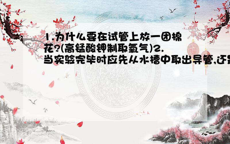 1.为什么要在试管上放一团棉花?(高锰酸钾制取氧气)2.当实验完毕时应先从水槽中取出导管,还是先移去酒精灯?为什么?