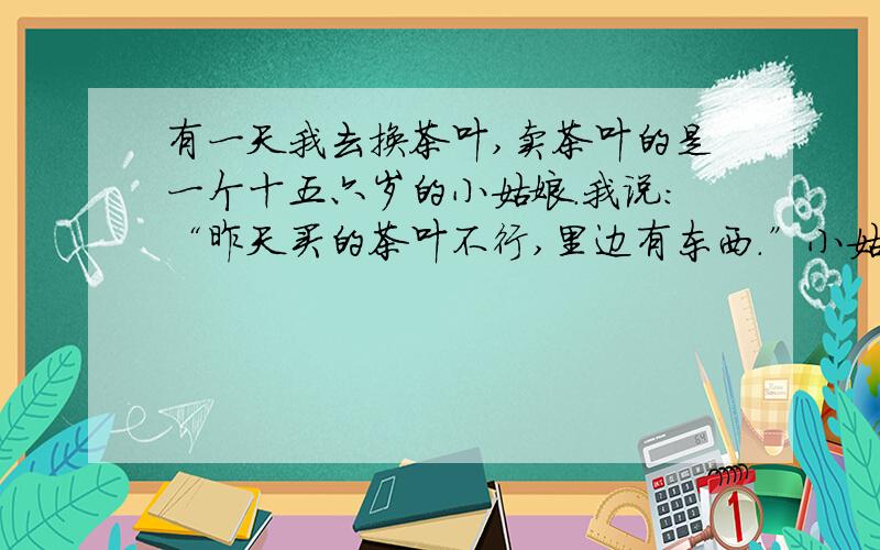 有一天我去换茶叶,卖茶叶的是一个十五六岁的小姑娘.我说：“昨天买的茶叶不行,里边有东西.”小姑娘：“怎么不行啊?”我：“你瞧”,我指着茶叶上的一根毛发说.小姑娘：“一般茶叶是落