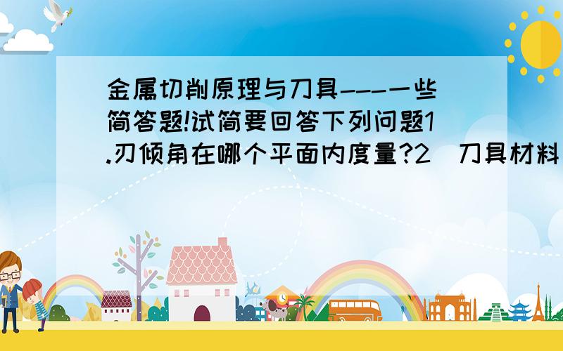 金属切削原理与刀具---一些简答题!试简要回答下列问题1.刃倾角在哪个平面内度量?2．刀具材料应具备哪些性能?3.试解释刀具寿命概念.4.切削液有何作用?5．按结构和形状,成形车刀可分为哪