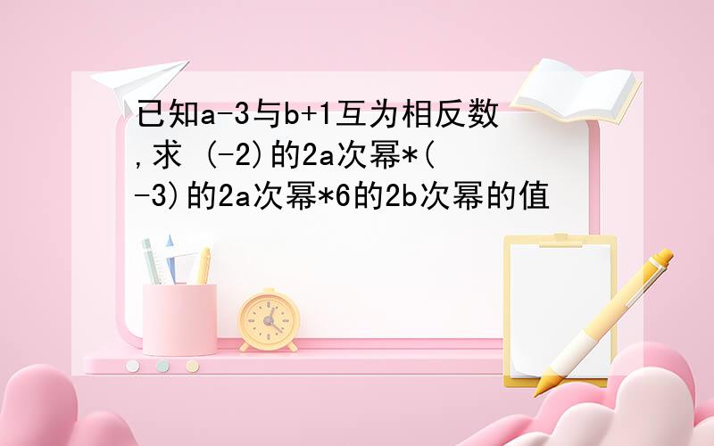 已知a-3与b+1互为相反数,求 (-2)的2a次幂*(-3)的2a次幂*6的2b次幂的值