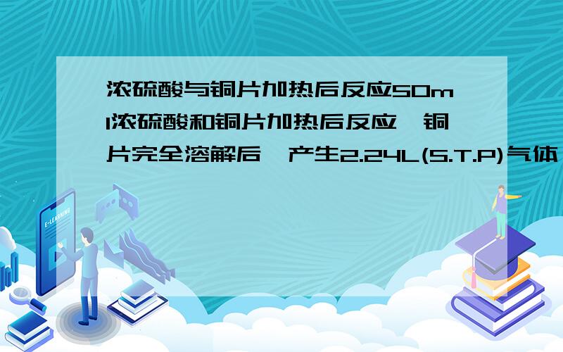 浓硫酸与铜片加热后反应50ml浓硫酸和铜片加热后反应,铜片完全溶解后,产生2.24L(S.T.P)气体,把反应后的溶液稀释至1L,取20ml,加入足量的BaCl2,产生3.728g沉淀.求原硫酸溶液的物质的量的浓度.答案