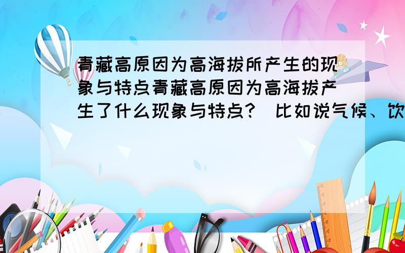 青藏高原因为高海拔所产生的现象与特点青藏高原因为高海拔产生了什么现象与特点?（比如说气候、饮食、环境、文化……）请尽量多的列举出来,并说明理由,越多越好.