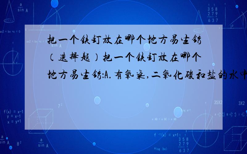 把一个铁钉放在哪个地方易生锈（选择题）把一个铁钉放在哪个地方易生锈：A.有氧气,二氧化碳和盐的水中B.蒸馏水C.完全无氧的环境中D.（忘了）