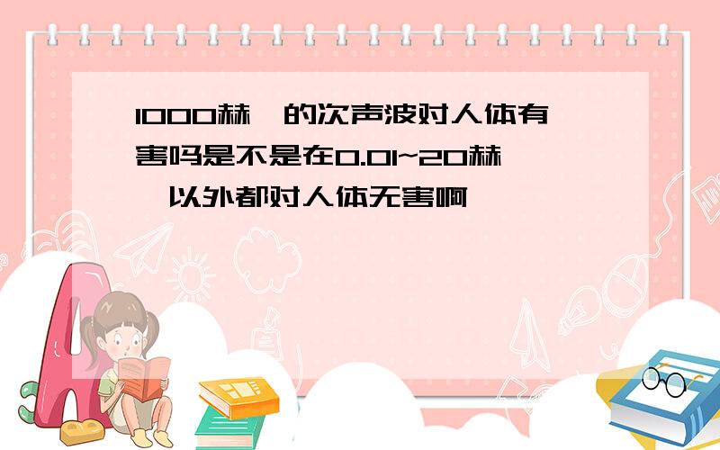 1000赫兹的次声波对人体有害吗是不是在0.01~20赫兹以外都对人体无害啊