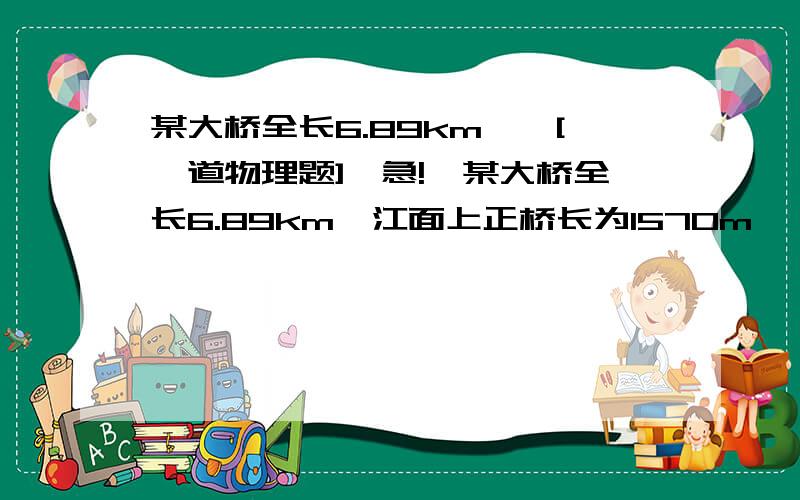 某大桥全长6.89km……[一道物理题]【急!】某大桥全长6.89km,江面上正桥长为1570m,一列长为110m的火车匀速行驶,通过江面正桥需要120s,求：（1）火车的速度是多少m/s?(2)火车通过全桥需要用的时间