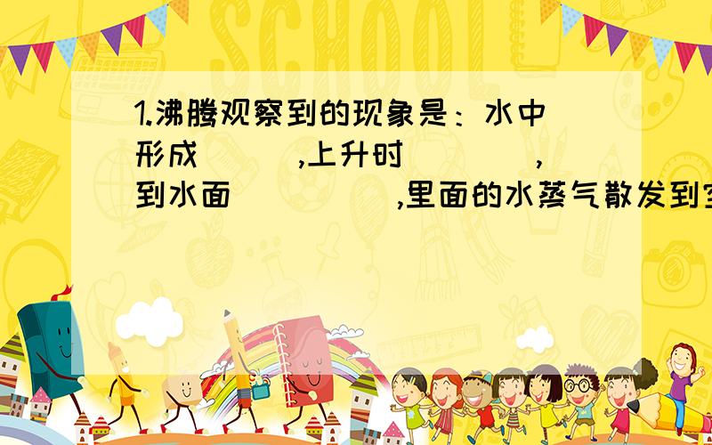 1.沸腾观察到的现象是：水中形成___,上升时____,到水面_____,里面的水蒸气散发到空气中.2.____和_____是使气体液化的两种方法,液化汽油是利用______的方法实现的.3.人被100℃的水蒸汽烫伤比100℃