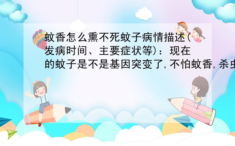 蚊香怎么熏不死蚊子病情描述(发病时间、主要症状等)：现在的蚊子是不是基因突变了,不怕蚊香,杀虫剂也冒得作用 本人 家住的 房子是一楼很潮湿,蚊子 每天没有停止过,灭不了啊.罩蚊帐晚