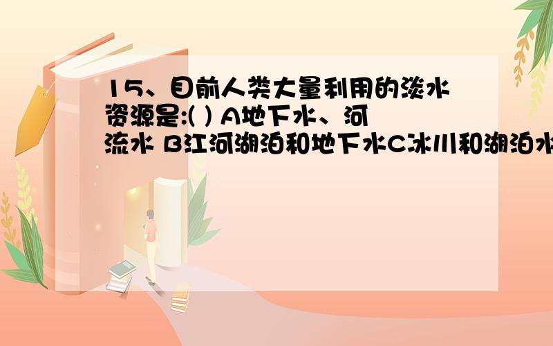 15、目前人类大量利用的淡水资源是:( ) A地下水、河流水 B江河湖泊和地下水C冰川和湖泊水D海洋水和冰雪融