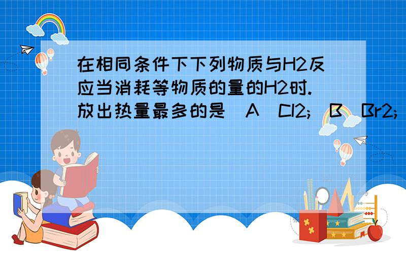 在相同条件下下列物质与H2反应当消耗等物质的量的H2时.放出热量最多的是(A)CI2;(B)Br2;(C)I2;(D)S化学