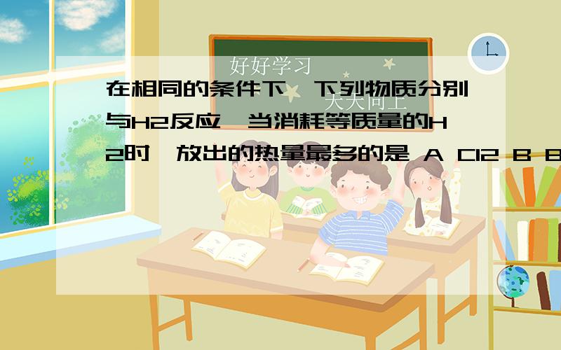 在相同的条件下,下列物质分别与H2反应,当消耗等质量的H2时,放出的热量最多的是 A Cl2 B Br2 C I2 D S