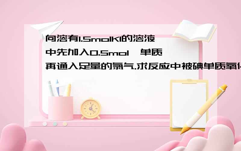 向溶有1.5molKI的溶液中先加入0.5mol溴单质,再通入足量的氯气.求反应中被碘单质氧化的物质的量大神们帮急