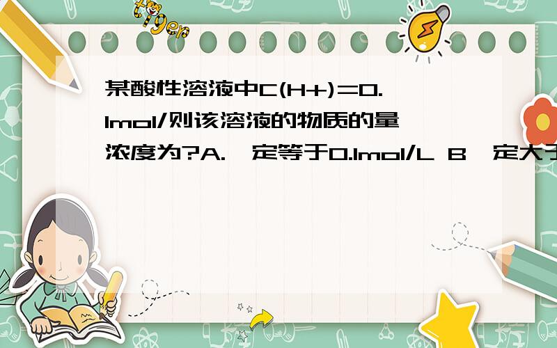 某酸性溶液中C(H+)=0.1mol/则该溶液的物质的量浓度为?A.一定等于0.1mol/L B一定大于0.1mol/L. C .一定小于0.1mol/ L   D. 不能确定