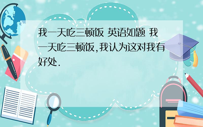 我一天吃三顿饭 英语如题 我一天吃三顿饭,我认为这对我有好处.