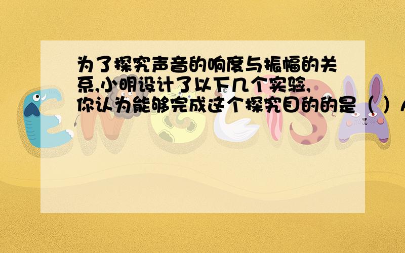 为了探究声音的响度与振幅的关系,小明设计了以下几个实验,你认为能够完成这个探究目的的是（ ）A把罩面的空气抽去一些后,闹钟的铃声明显减小B用力吹一根吸管,并将它不断剪断,声音变