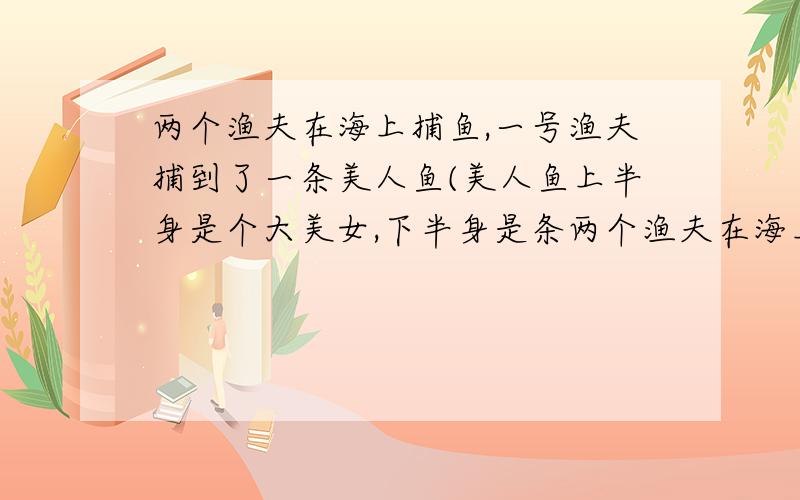 两个渔夫在海上捕鱼,一号渔夫捕到了一条美人鱼(美人鱼上半身是个大美女,下半身是条两个渔夫在海上捕鱼,一号渔夫捕到了一条美人鱼(美人鱼上半身是个大美女,下半身是条鱼尾巴),一号渔