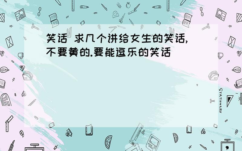 笑话 求几个讲给女生的笑话,不要黄的.要能逗乐的笑话