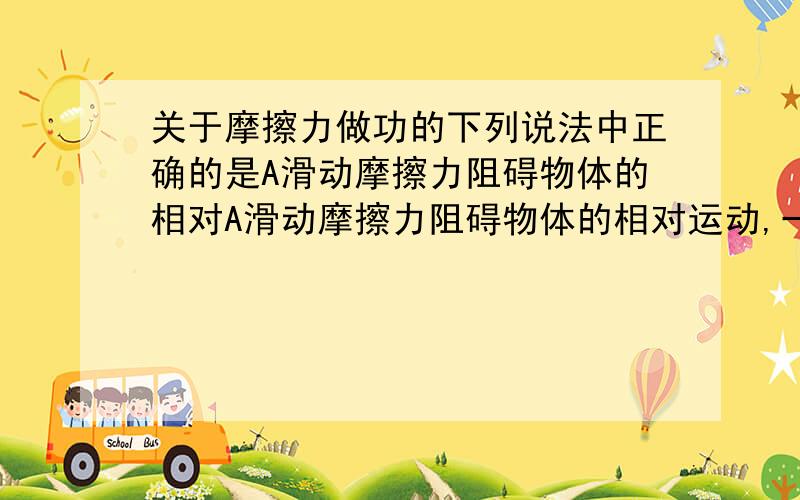 关于摩擦力做功的下列说法中正确的是A滑动摩擦力阻碍物体的相对A滑动摩擦力阻碍物体的相对运动,一定做负功b 静摩擦力和滑动摩擦力一定做负功c静摩擦力阻碍物体的相对运动趋势的作用,