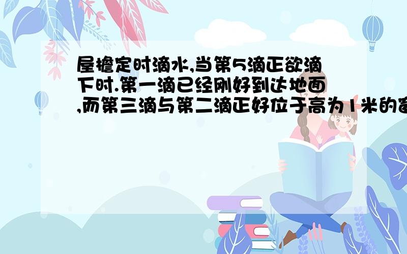 屋檐定时滴水,当第5滴正欲滴下时.第一滴已经刚好到达地面,而第三滴与第二滴正好位于高为1米的窗户的上,下沿,问(1)屋檐离开地面多高?(2)滴水的时间间隔是多少?(g=10m/s^2)三种方法做