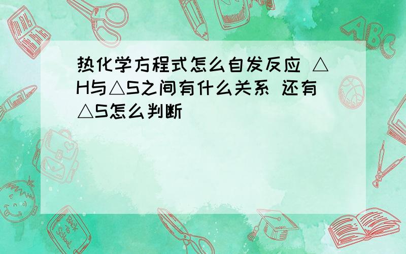 热化学方程式怎么自发反应 △H与△S之间有什么关系 还有△S怎么判断