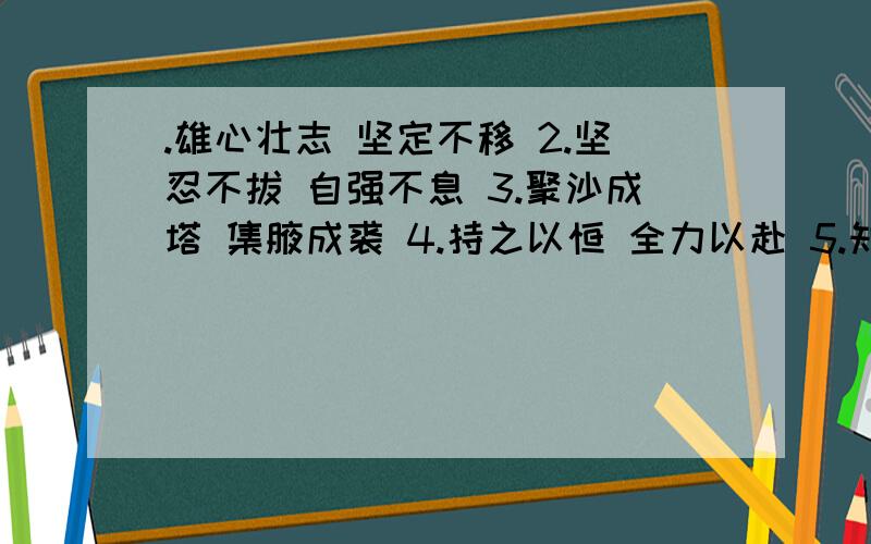 .雄心壮志 坚定不移 2.坚忍不拔 自强不息 3.聚沙成塔 集腋成裘 4.持之以恒 全力以赴 5.知难而进 无坚不摧 8.知难而退 碌碌无为 7.一暴十寒 寸进尺退 9.有始无终 半途而废