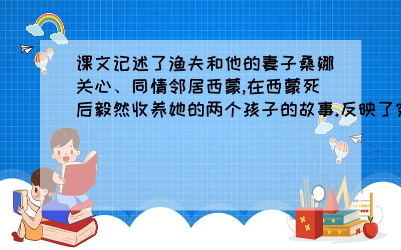 课文记述了渔夫和他的妻子桑娜关心、同情邻居西蒙,在西蒙死后毅然收养她的两个孩子的故事.反映了穷人淳朴善良的同情心和乐于助人的高尚品质.用多种方式细腻地刻画人物的心理活动.既